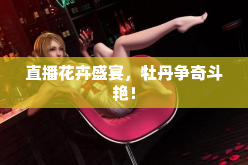 直播花卉盛宴，牡丹争奇斗艳！