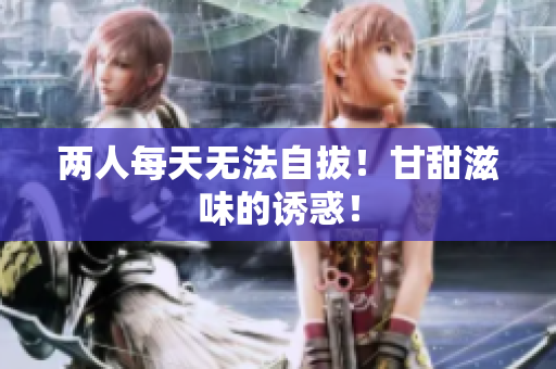 两人每天无法自拔！甘甜滋味的诱惑！