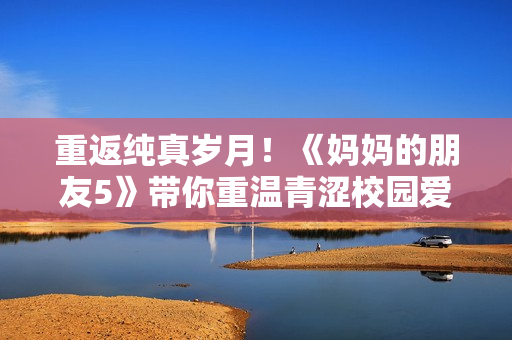重返纯真岁月！《妈妈的朋友5》带你重温青涩校园爱情