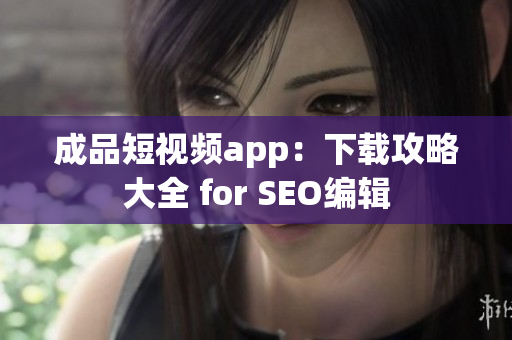 成品短视频app：下载攻略大全 for SEO编辑