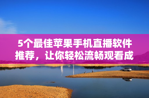 5个最佳苹果手机直播软件推荐，让你轻松流畅观看成品视频直播