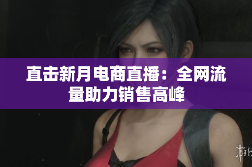 直击新月电商直播：全网流量助力销售高峰