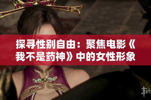 探寻性别自由：聚焦电影《我不是药神》中的女性形象