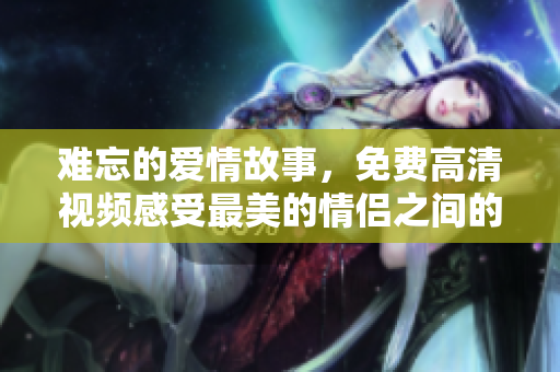 难忘的爱情故事，免费高清视频感受最美的情侣之间的爱情故事