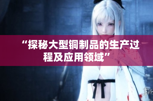 “探秘大型铜制品的生产过程及应用领域”