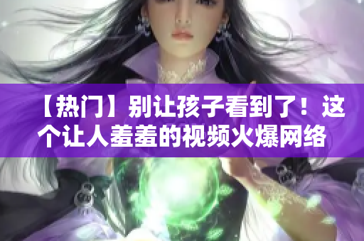【热门】别让孩子看到了！这个让人羞羞的视频火爆网络！