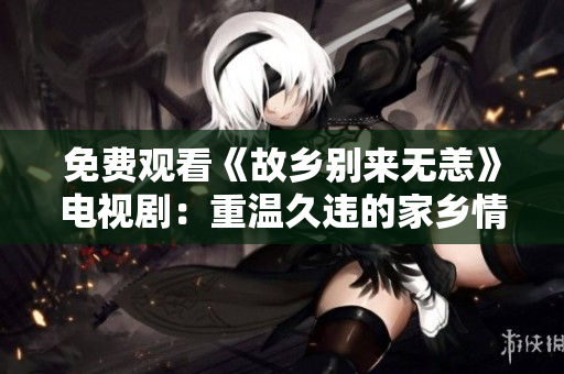 免费观看《故乡别来无恙》电视剧：重温久违的家乡情感