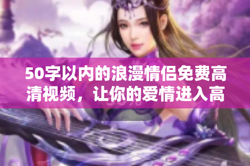 50字以内的浪漫情侣免费高清视频，让你的爱情进入高潮
