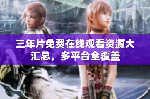 三年片免费在线观看资源大汇总，多平台全覆盖