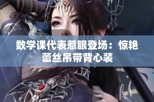 数学课代表惹眼登场：惊艳蕾丝吊带背心装