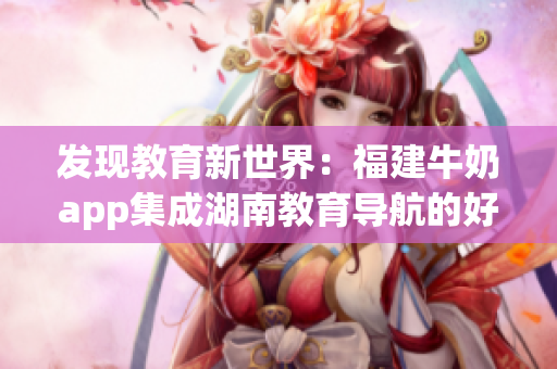 发现教育新世界：福建牛奶app集成湖南教育导航的好处