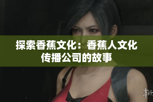 探索香蕉文化：香蕉人文化传播公司的故事