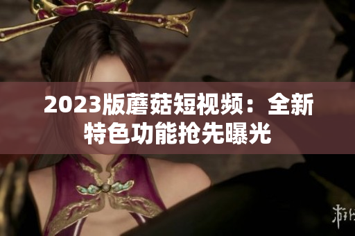 2023版蘑菇短视频：全新特色功能抢先曝光