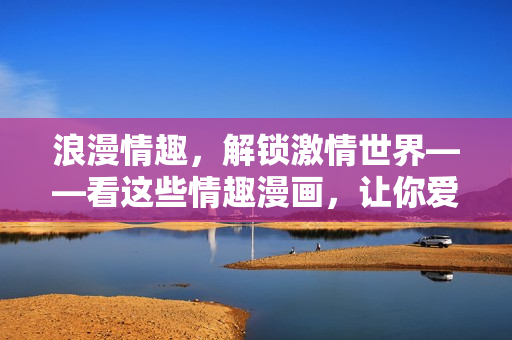 浪漫情趣，解锁激情世界——看这些情趣漫画，让你爱爱更有趣