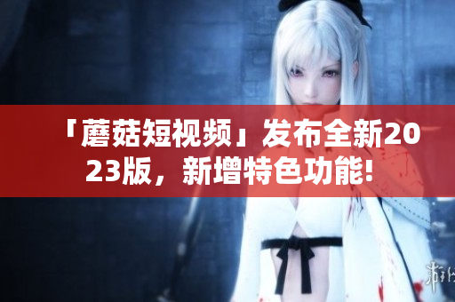 「蘑菇短视频」发布全新2023版，新增特色功能!