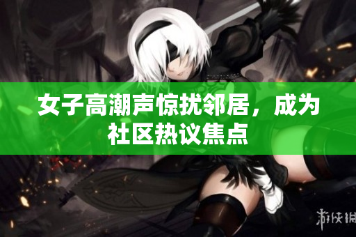女子高潮声惊扰邻居，成为社区热议焦点
