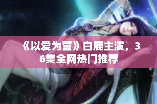《以爱为营》白鹿主演，36集全网热门推荐