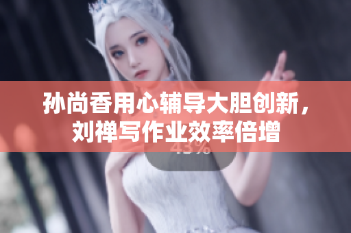 孙尚香用心辅导大胆创新，刘禅写作业效率倍增