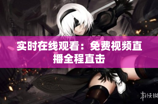 实时在线观看：免费视频直播全程直击