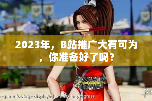 2023年，B站推广大有可为，你准备好了吗？