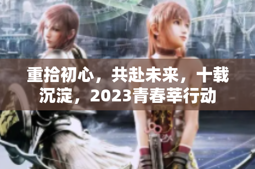 重拾初心，共赴未来，十载沉淀，2023青春莘行动