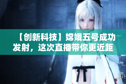 【创新科技】嫦娥五号成功发射，这次直播带你更近距离感受月球！
