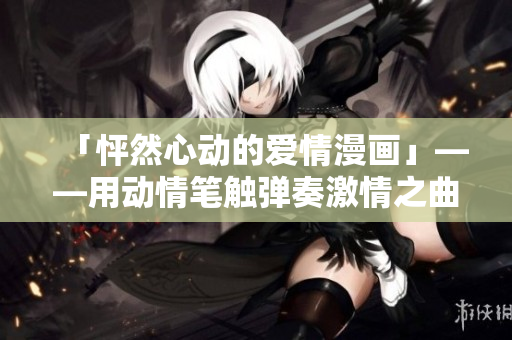「怦然心动的爱情漫画」——用动情笔触弹奏激情之曲