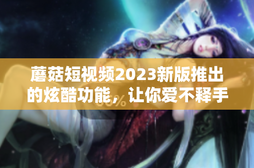 蘑菇短视频2023新版推出的炫酷功能，让你爱不释手！