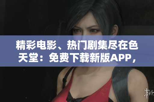 精彩电影、热门剧集尽在色天堂：免费下载新版APP，尽享高清影视！
