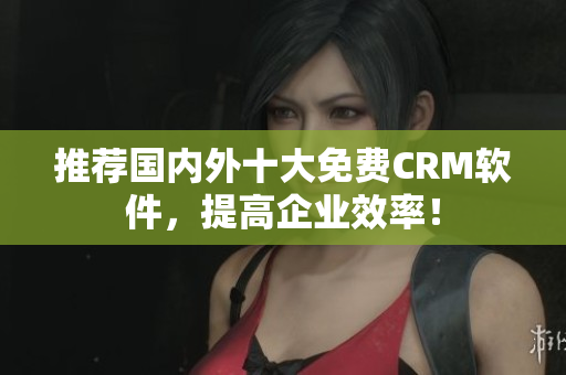 推荐国内外十大免费CRM软件，提高企业效率！