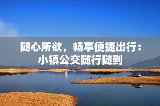 随心所欲，畅享便捷出行：小镇公交随行随到