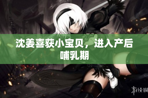 沈姜喜获小宝贝，进入产后哺乳期