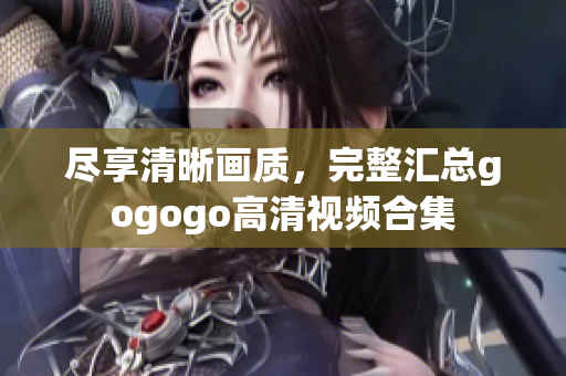 尽享清晰画质，完整汇总gogogo高清视频合集