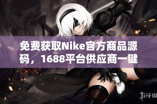 免费获取Nike官方商品源码，1688平台供应商一键下载