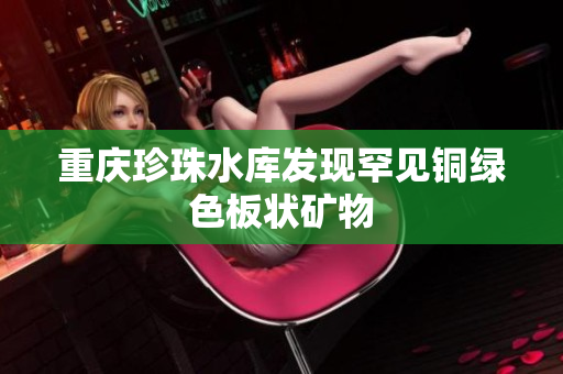 重庆珍珠水库发现罕见铜绿色板状矿物