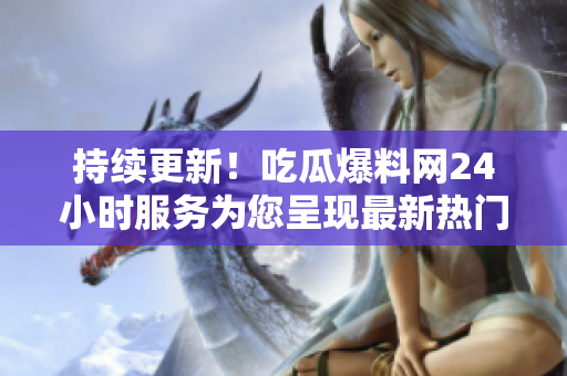持续更新！吃瓜爆料网24小时服务为您呈现最新热门资讯！