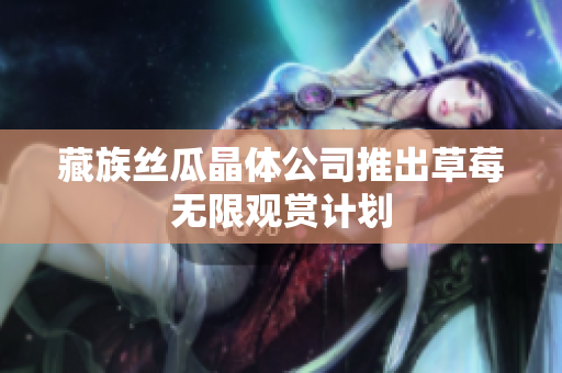 藏族丝瓜晶体公司推出草莓无限观赏计划