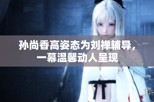孙尚香高姿态为刘禅辅导，一幕温馨动人呈现