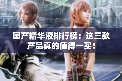 国产精华液排行榜：这三款产品真的值得一买！