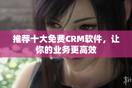 推荐十大免费CRM软件，让你的业务更高效