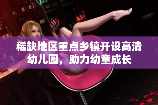 稀缺地区重点乡镇开设高清幼儿园，助力幼童成长