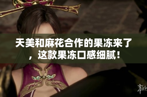 天美和麻花合作的果冻来了，这款果冻口感细腻！