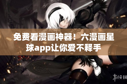 免费看漫画神器！六漫画星球app让你爱不释手