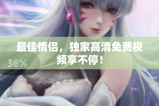 最佳情侣，独家高清免费视频享不停！
