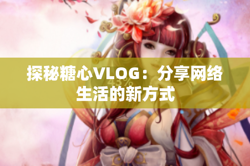 探秘糖心VLOG：分享网络生活的新方式