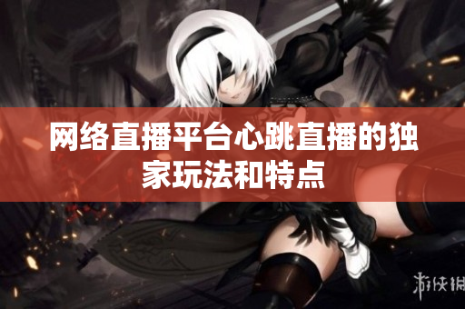 网络直播平台心跳直播的独家玩法和特点