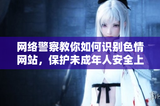 网络警察教你如何识别色情网站，保护未成年人安全上网