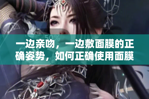一边亲吻，一边敷面膜的正确姿势，如何正确使用面膜？