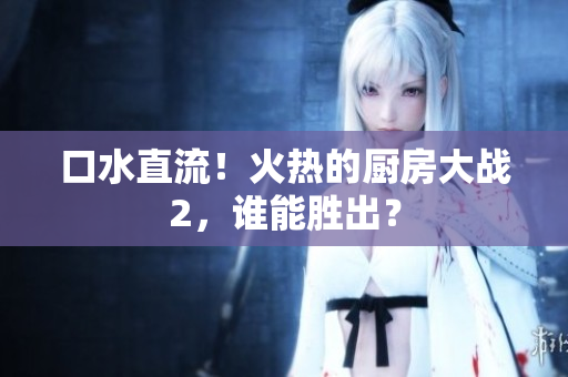 口水直流！火热的厨房大战2，谁能胜出？