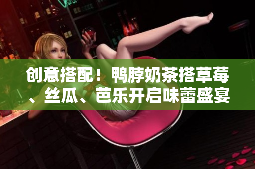 创意搭配！鸭脖奶茶搭草莓、丝瓜、芭乐开启味蕾盛宴
